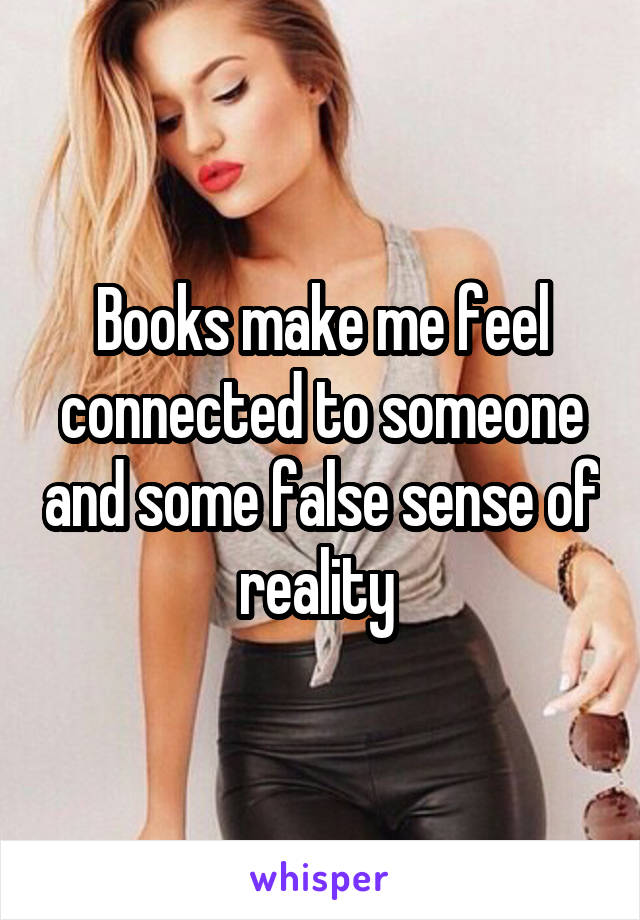 Books make me feel connected to someone and some false sense of reality 