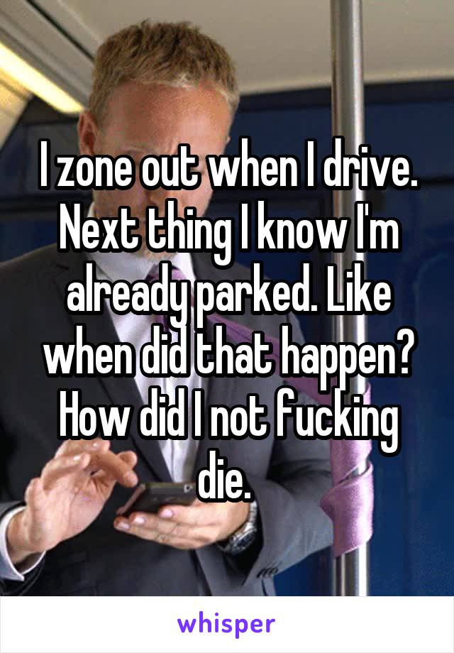 I zone out when I drive. Next thing I know I'm already parked. Like when did that happen? How did I not fucking die. 
