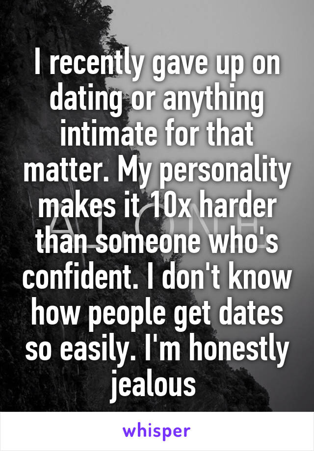 I recently gave up on dating or anything intimate for that matter. My personality makes it 10x harder than someone who's confident. I don't know how people get dates so easily. I'm honestly jealous 
