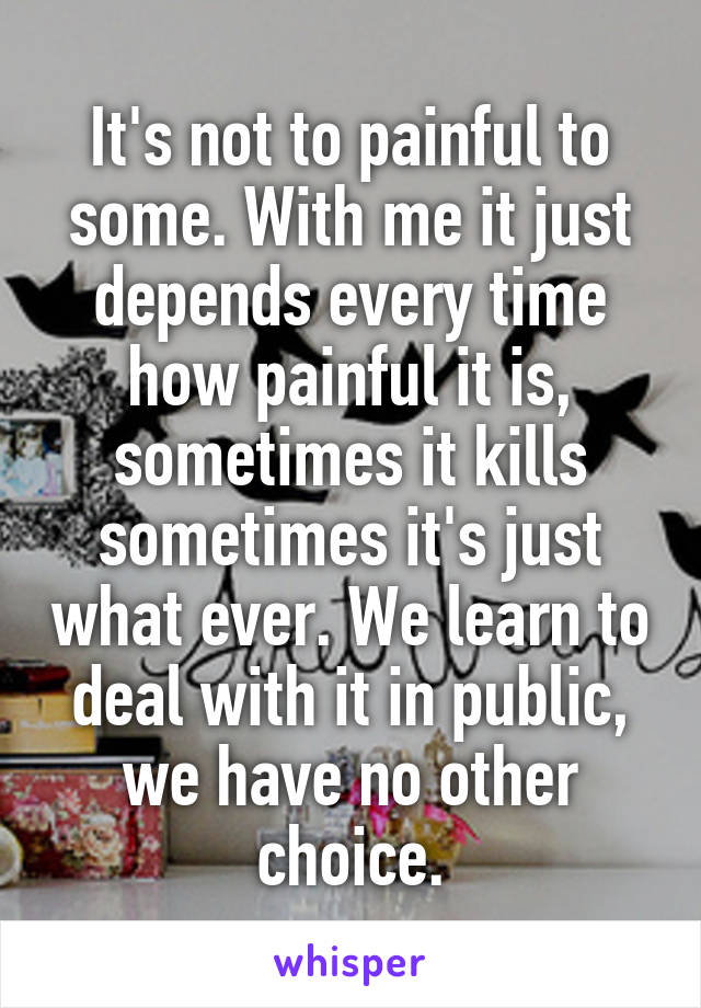 It's not to painful to some. With me it just depends every time how painful it is, sometimes it kills sometimes it's just what ever. We learn to deal with it in public, we have no other choice.