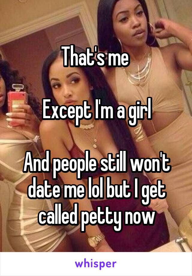 That's me 

Except I'm a girl

And people still won't date me lol but I get called petty now