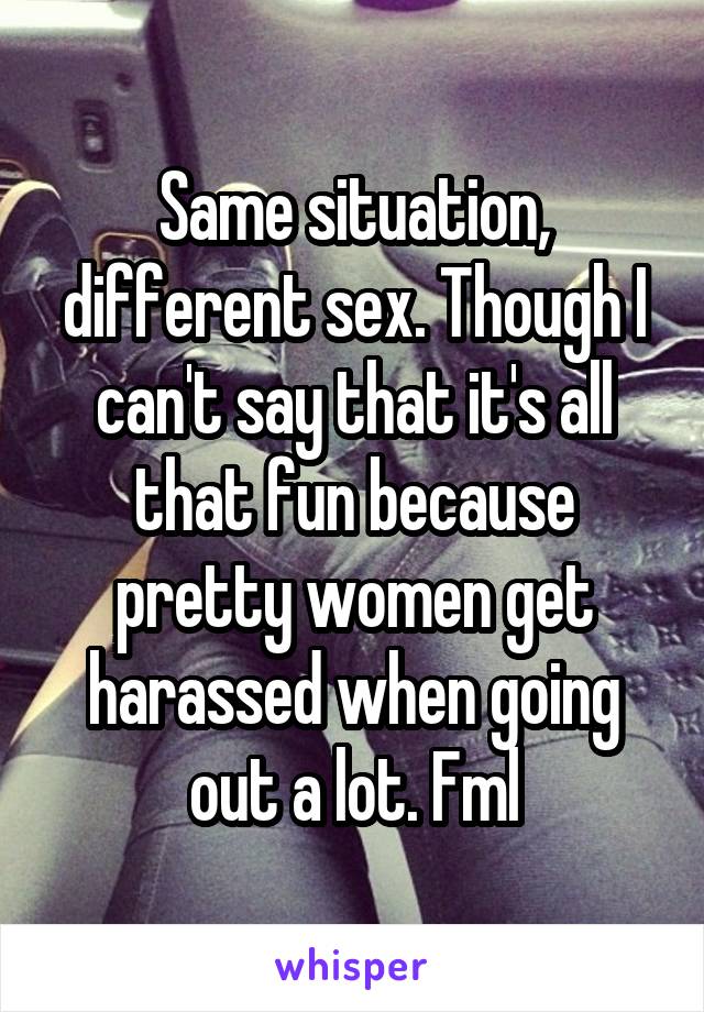 Same situation, different sex. Though I can't say that it's all that fun because pretty women get harassed when going out a lot. Fml