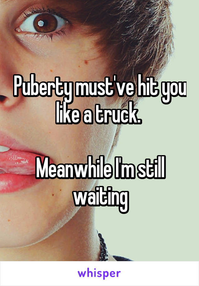 Puberty must've hit you like a truck. 

Meanwhile I'm still waiting