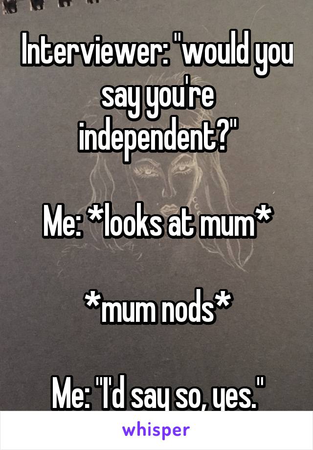 Interviewer: "would you say you're independent?"

Me: *looks at mum*

*mum nods*

Me: "I'd say so, yes."