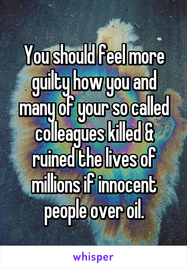 You should feel more guilty how you and many of your so called colleagues killed & ruined the lives of millions if innocent people over oil.