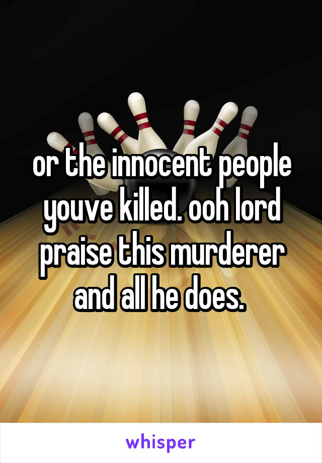 or the innocent people youve killed. ooh lord praise this murderer and all he does. 