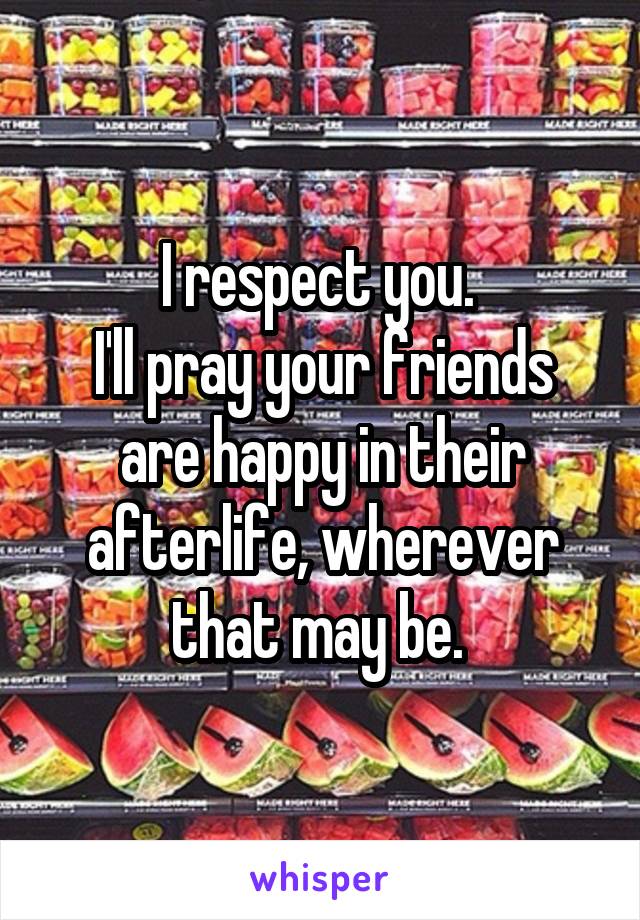 I respect you. 
I'll pray your friends are happy in their afterlife, wherever that may be. 