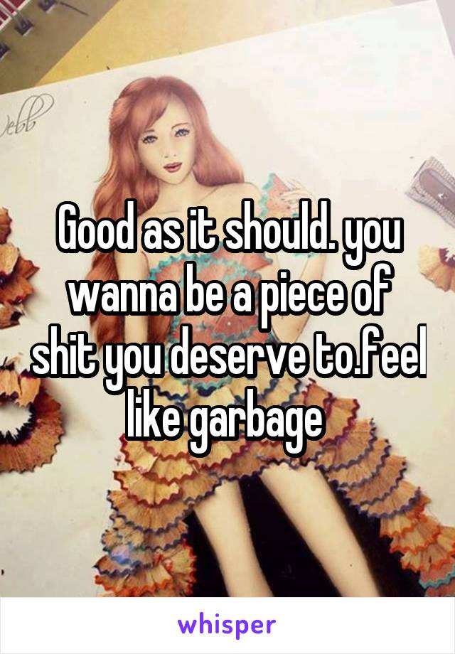 Good as it should. you wanna be a piece of shit you deserve to.feel like garbage 
