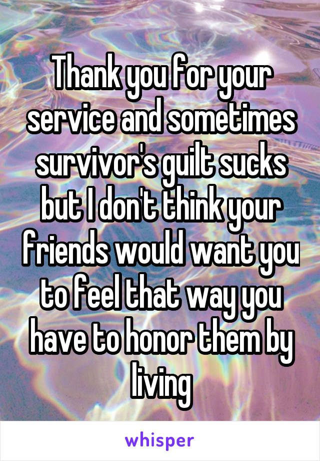 Thank you for your service and sometimes survivor's guilt sucks but I don't think your friends would want you to feel that way you have to honor them by living