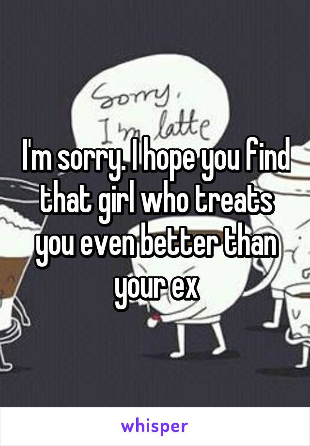I'm sorry. I hope you find that girl who treats you even better than your ex