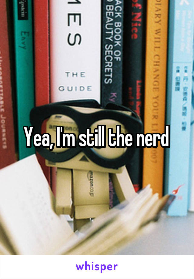 Yea, I'm still the nerd 