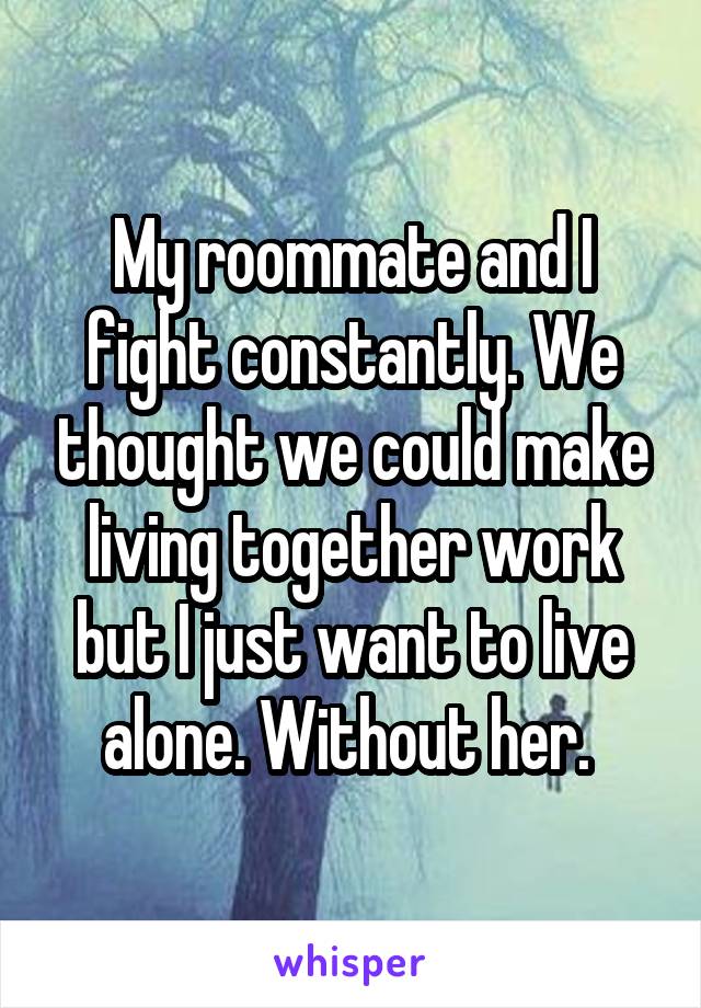 My roommate and I fight constantly. We thought we could make living together work but I just want to live alone. Without her. 