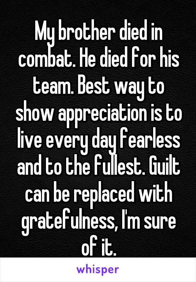My brother died in combat. He died for his team. Best way to show appreciation is to live every day fearless and to the fullest. Guilt can be replaced with gratefulness, I'm sure of it.