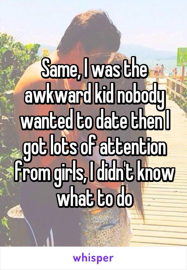 Same, I was the awkward kid nobody wanted to date then I got lots of attention from girls, I didn't know what to do