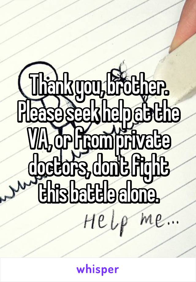 Thank you, brother. Please seek help at the VA, or from private doctors, don't fight this battle alone.