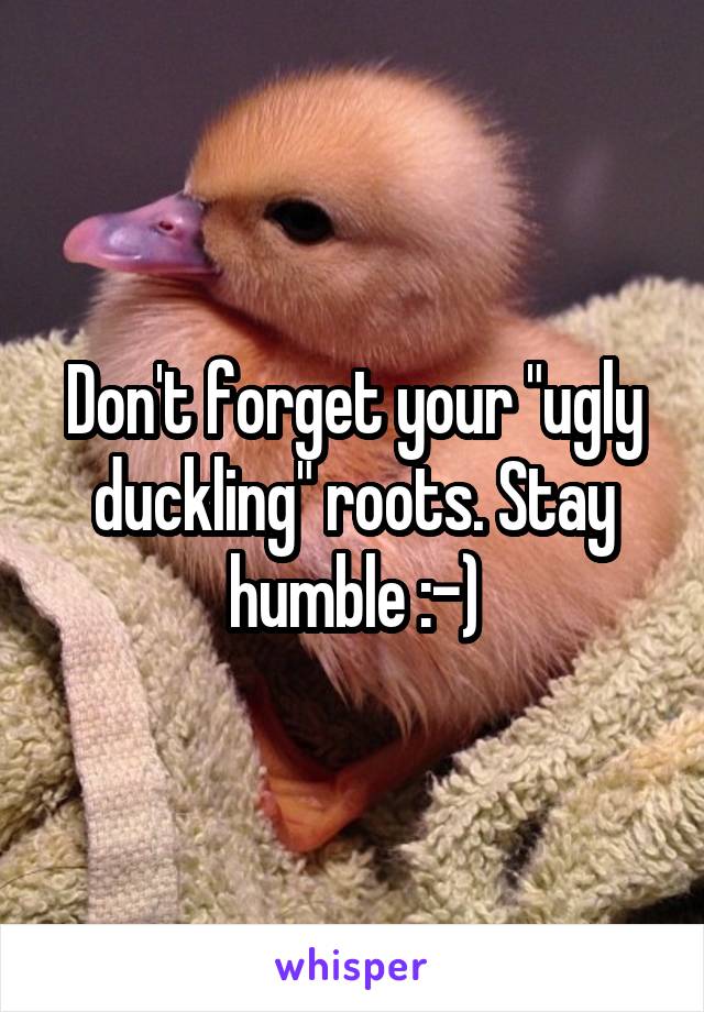 Don't forget your "ugly duckling" roots. Stay humble :-)