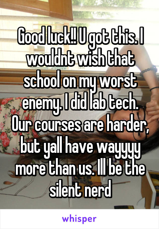 Good luck!! U got this. I wouldnt wish that school on my worst enemy. I did lab tech. Our courses are harder, but yall have wayyyy more than us. Ill be the silent nerd