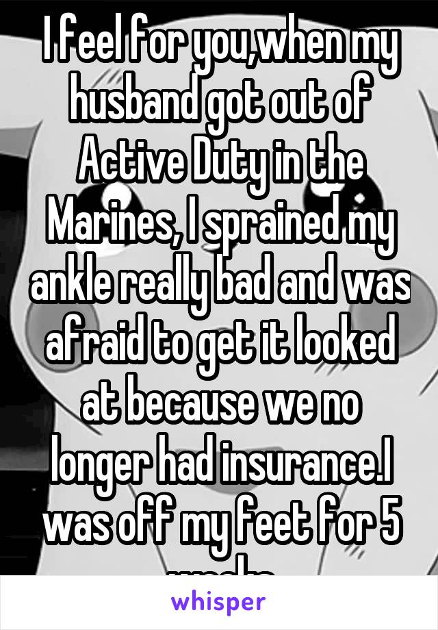 I feel for you,when my husband got out of Active Duty in the Marines, I sprained my ankle really bad and was afraid to get it looked at because we no longer had insurance.I was off my feet for 5 weeks