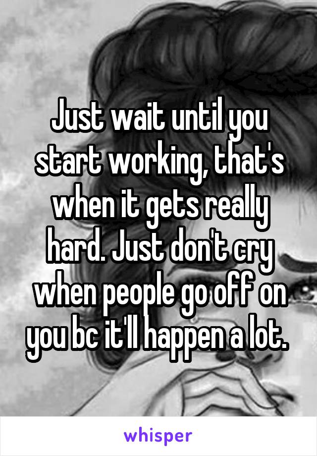 Just wait until you start working, that's when it gets really hard. Just don't cry when people go off on you bc it'll happen a lot. 