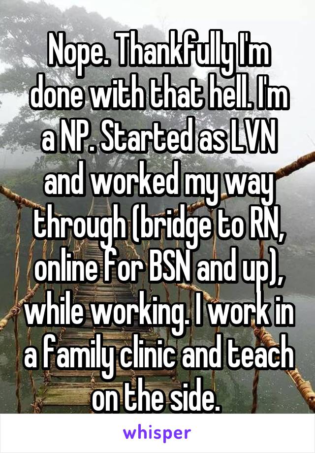 Nope. Thankfully I'm done with that hell. I'm a NP. Started as LVN and worked my way through (bridge to RN, online for BSN and up), while working. I work in a family clinic and teach on the side. 