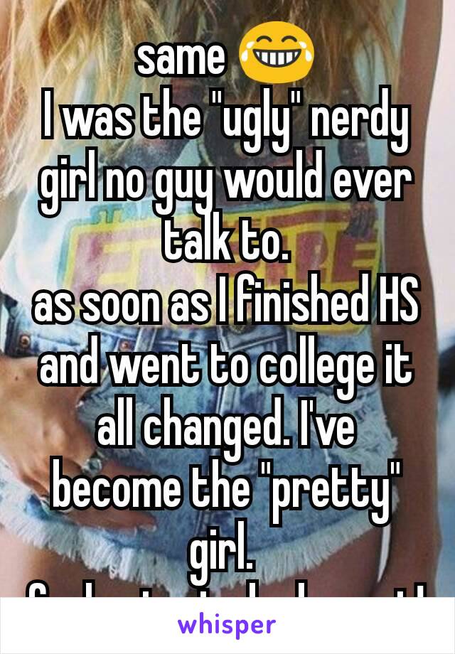 same 😂
I was the "ugly" nerdy girl no guy would ever talk to.
as soon as I finished HS and went to college it all changed. I've become the "pretty" girl. 
feels nice to be honest!
