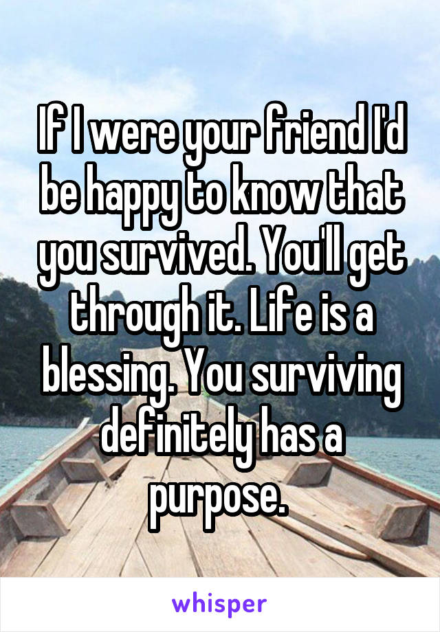 If I were your friend I'd be happy to know that you survived. You'll get through it. Life is a blessing. You surviving
definitely has a purpose. 