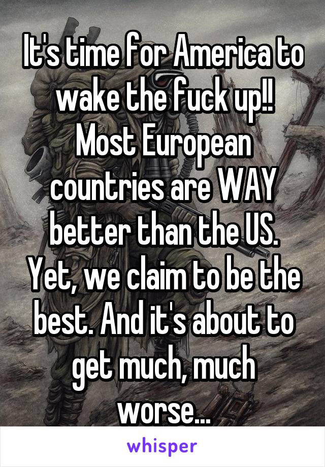 It's time for America to wake the fuck up!! Most European countries are WAY better than the US. Yet, we claim to be the best. And it's about to get much, much worse...