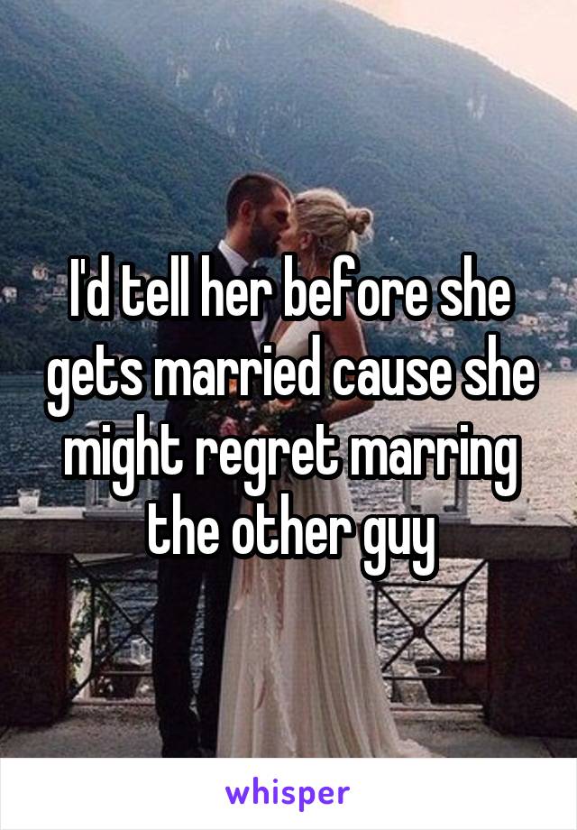 I'd tell her before she gets married cause she might regret marring the other guy