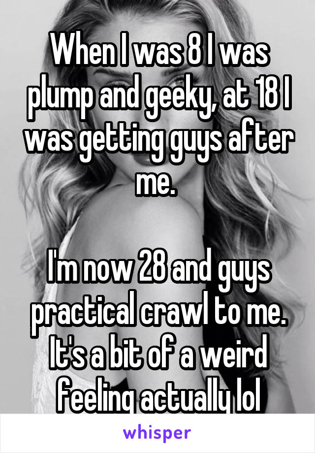 When I was 8 I was plump and geeky, at 18 I was getting guys after me. 

I'm now 28 and guys practical crawl to me. It's a bit of a weird feeling actually lol