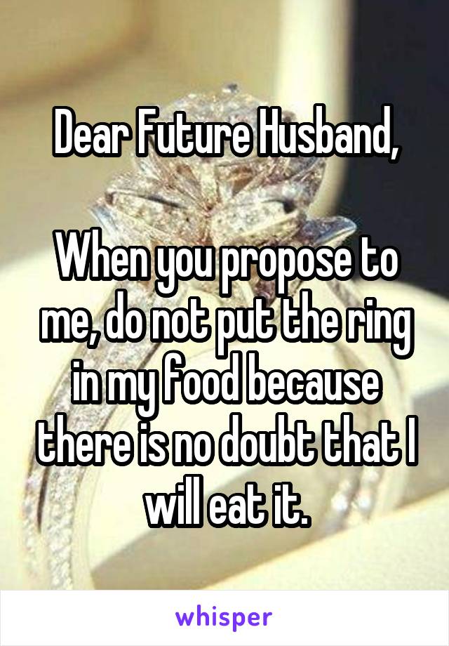 Dear Future Husband,

When you propose to me, do not put the ring in my food because there is no doubt that I will eat it.