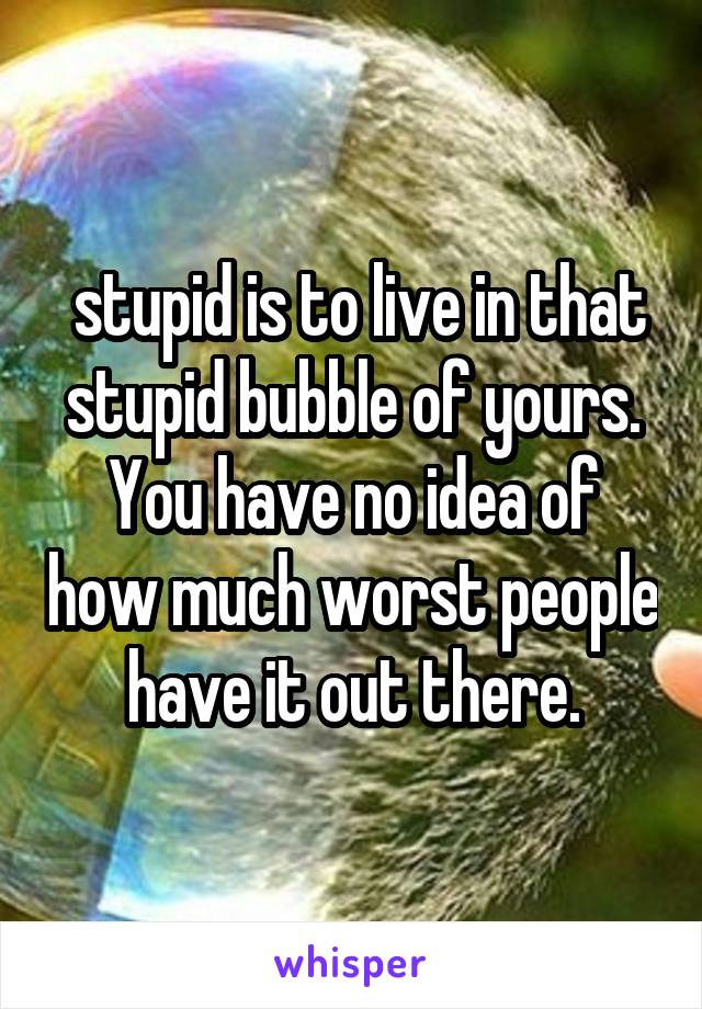  stupid is to live in that stupid bubble of yours. You have no idea of how much worst people have it out there.