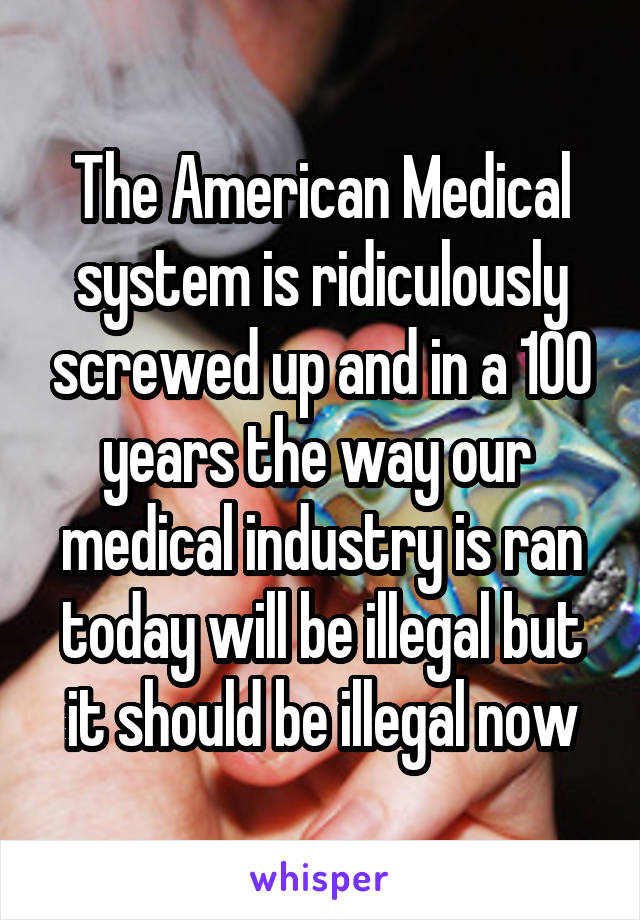 The American Medical system is ridiculously screwed up and in a 100 years the way our  medical industry is ran today will be illegal but it should be illegal now
