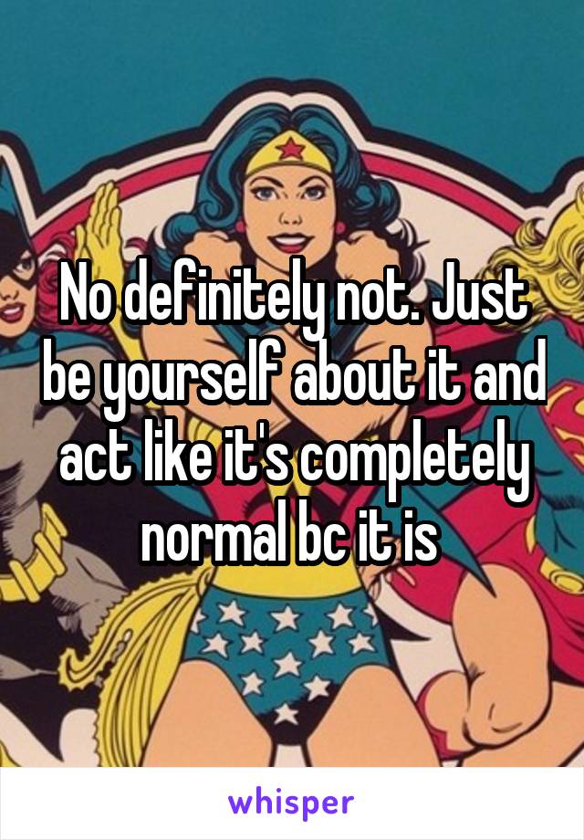 No definitely not. Just be yourself about it and act like it's completely normal bc it is 