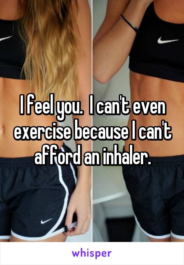 I feel you.  I can't even exercise because I can't afford an inhaler.