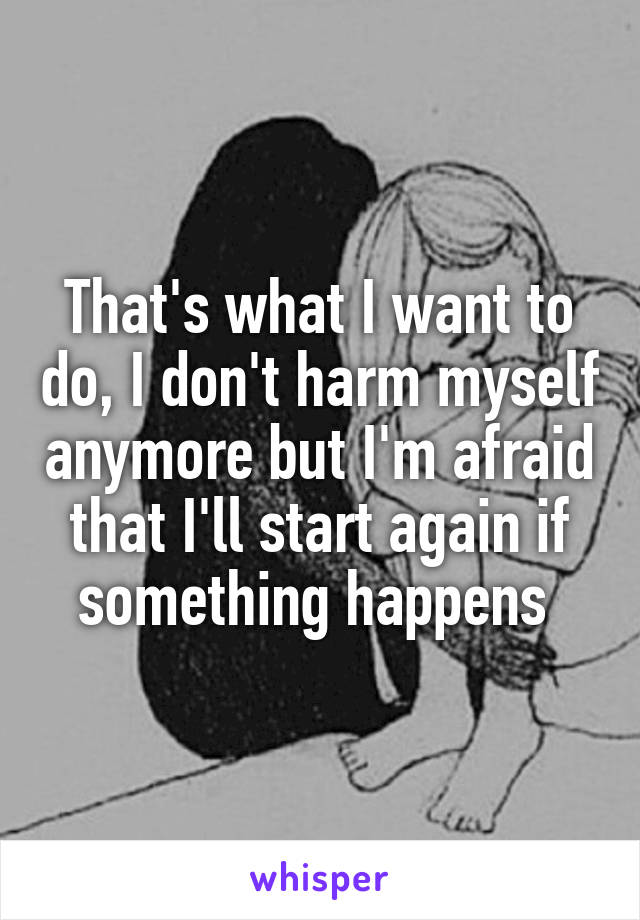 That's what I want to do, I don't harm myself anymore but I'm afraid that I'll start again if something happens 