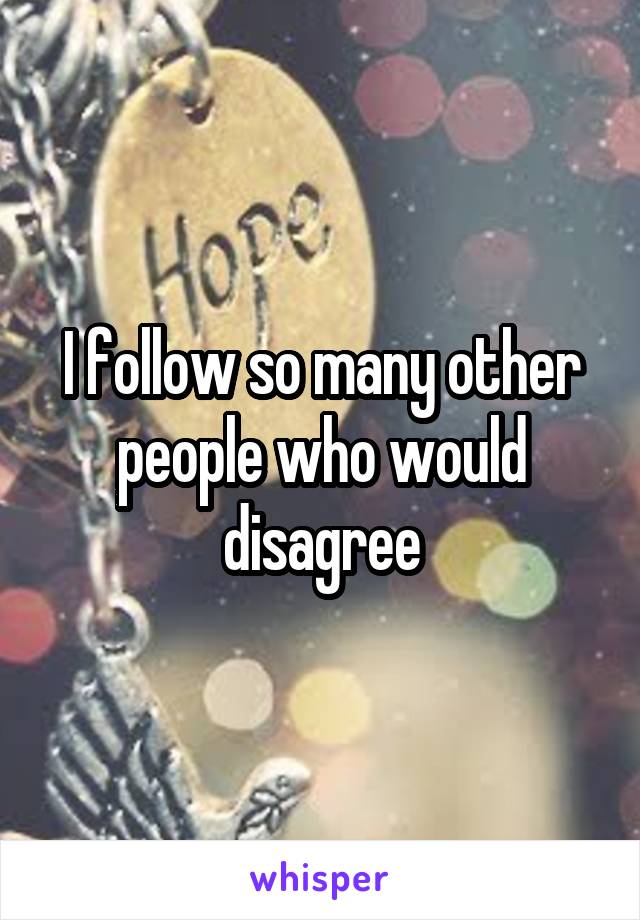 I follow so many other people who would disagree