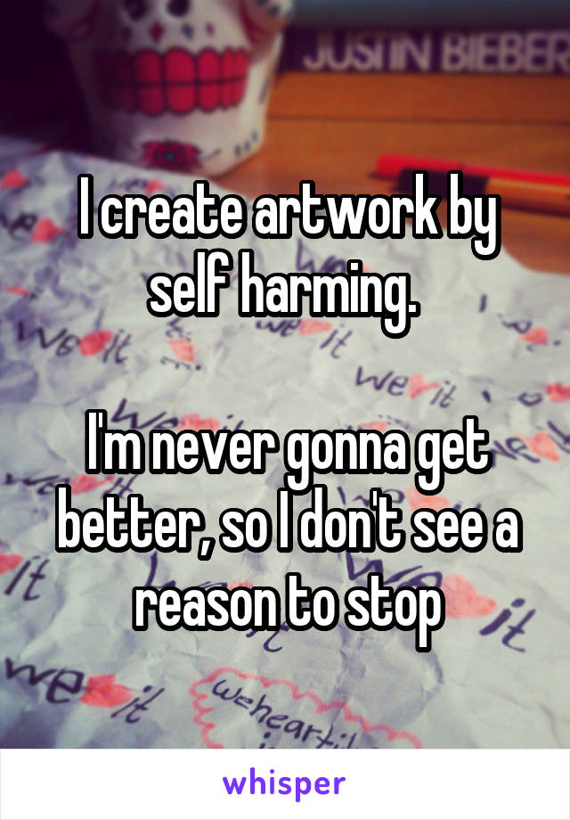 I create artwork by self harming. 

I'm never gonna get better, so I don't see a reason to stop