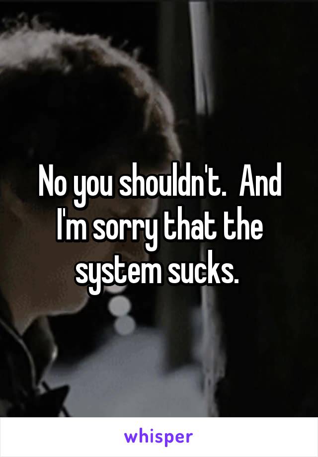 No you shouldn't.  And I'm sorry that the system sucks. 