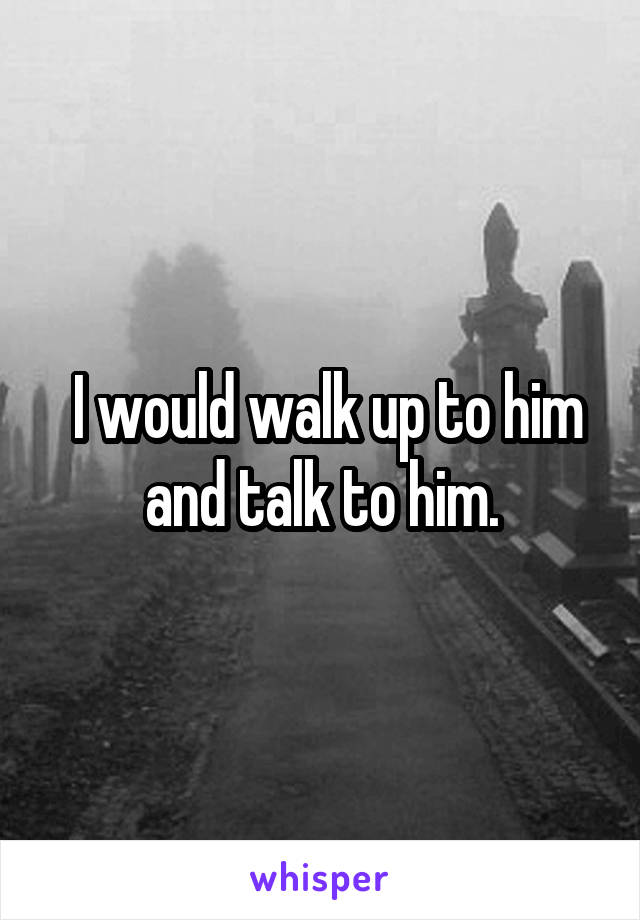  I would walk up to him and talk to him.