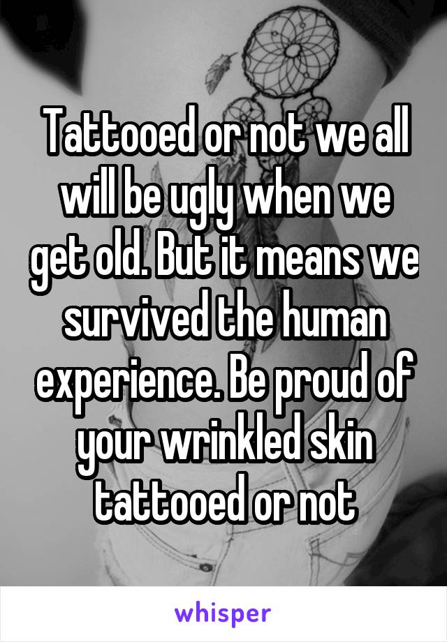 Tattooed or not we all will be ugly when we get old. But it means we survived the human experience. Be proud of your wrinkled skin tattooed or not