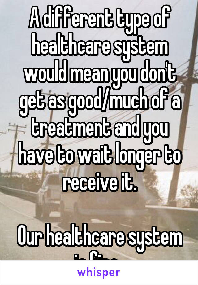 A different type of healthcare system would mean you don't get as good/much of a treatment and you have to wait longer to receive it.

Our healthcare system is fine. 