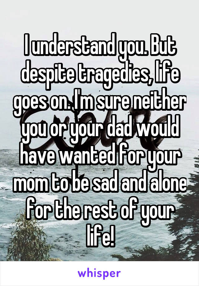 I understand you. But despite tragedies, life goes on. I'm sure neither you or your dad would have wanted for your mom to be sad and alone for the rest of your life!