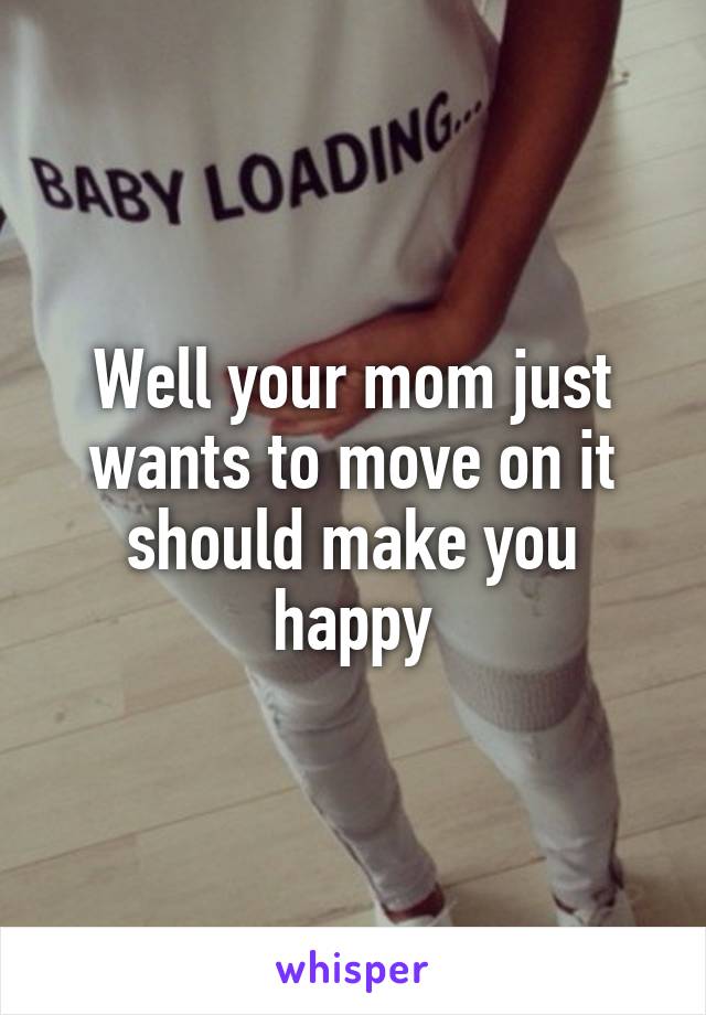 Well your mom just wants to move on it should make you happy