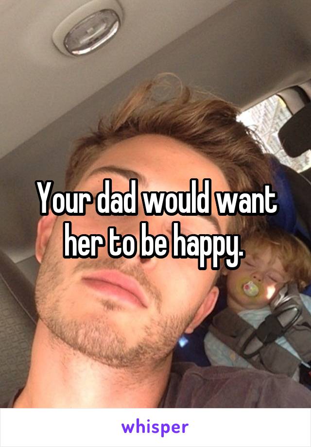 Your dad would want her to be happy. 