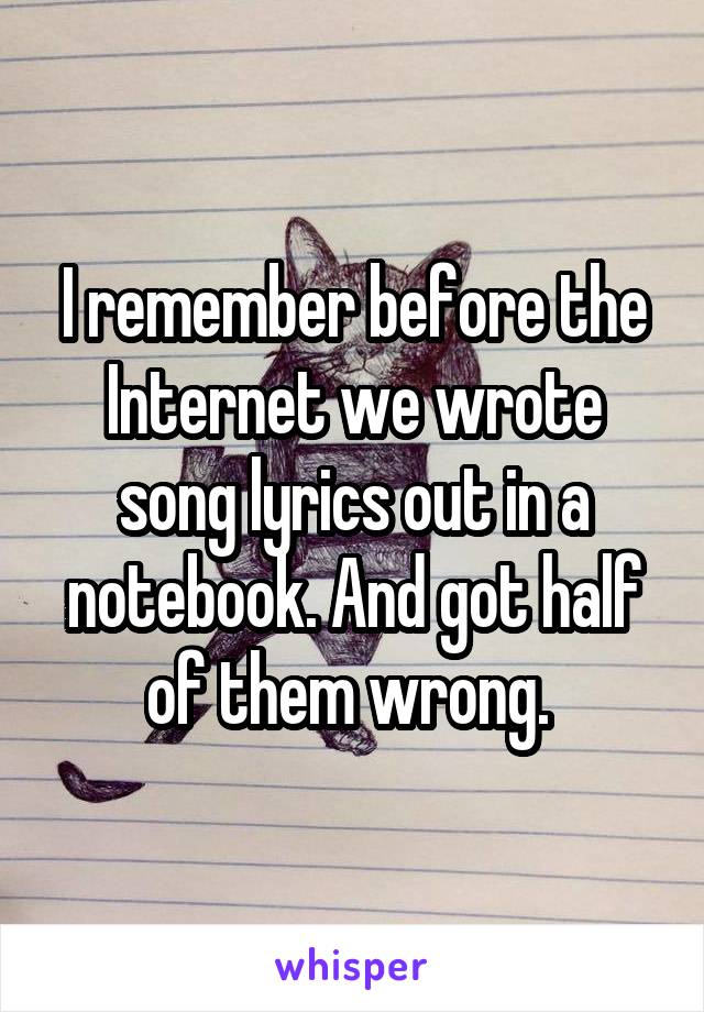 I remember before the Internet we wrote song lyrics out in a notebook. And got half of them wrong. 