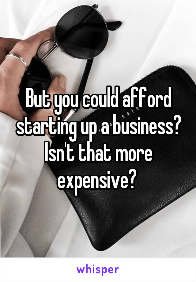 But you could afford starting up a business? Isn't that more expensive? 