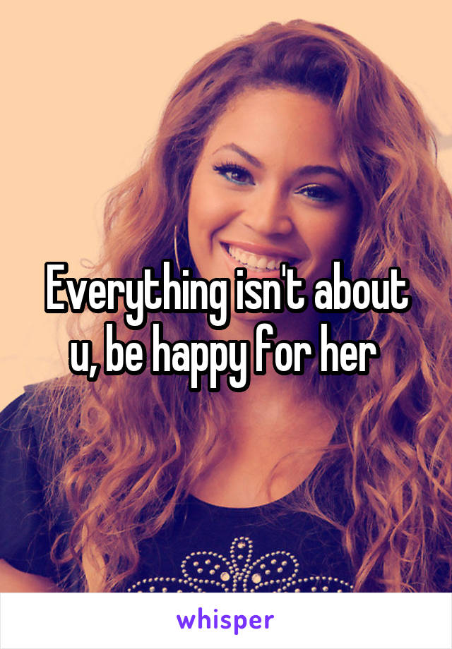 Everything isn't about u, be happy for her 
