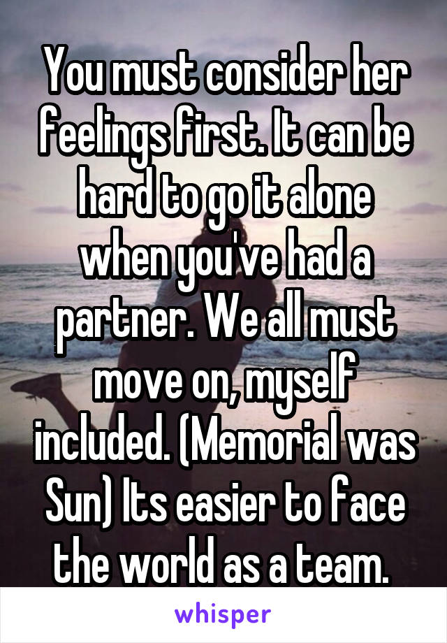 You must consider her feelings first. It can be hard to go it alone when you've had a partner. We all must move on, myself included. (Memorial was Sun) Its easier to face the world as a team. 