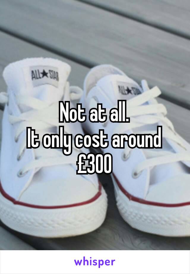 Not at all.
It only cost around £300