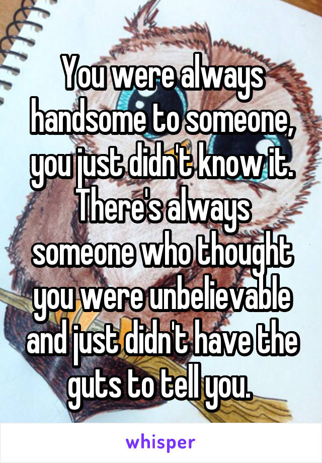 You were always handsome to someone, you just didn't know it. There's always someone who thought you were unbelievable and just didn't have the guts to tell you. 